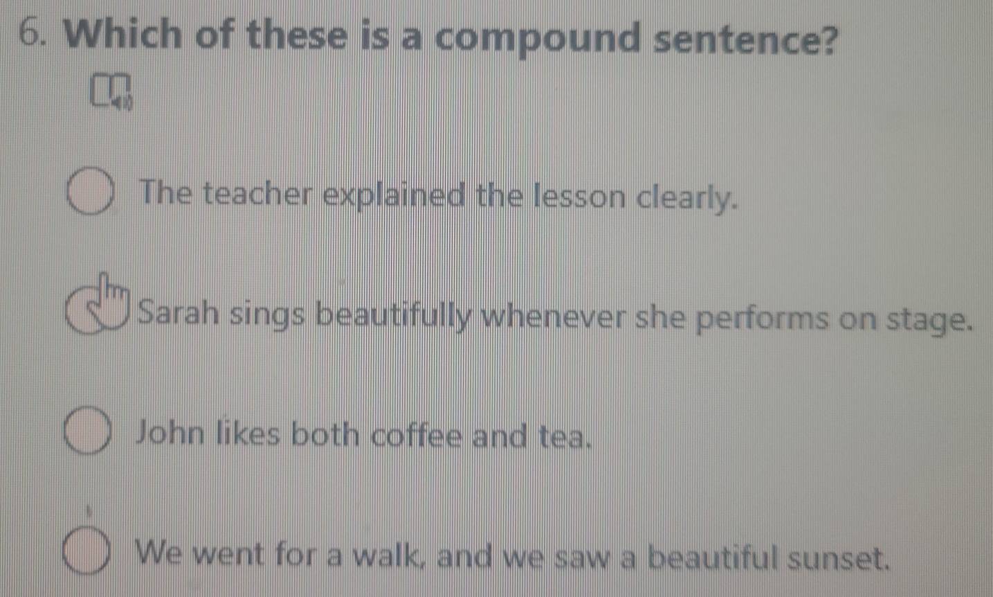 Which of these is a compound sentence?
The teacher explained the lesson clearly.
Sarah sings beautifully whenever she performs on stage.
John likes both coffee and tea.
We went for a walk, and we saw a beautiful sunset.