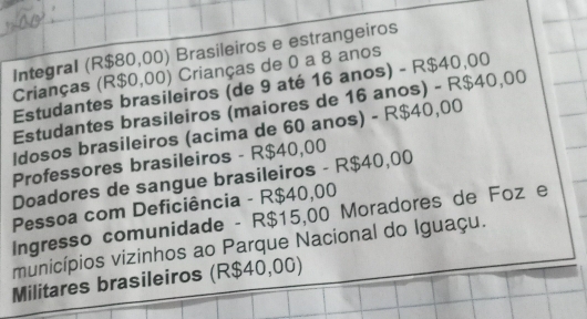 Integral (R$80,00) Brasileiros e estrangeiros 
Crianças (R$0,00) Crianças de 0 a 8 anos 
Estudantes brasileiros (de 9 até 16 anos) - R$40,00
Estudantes brasileiros (maiores de 16 anos) - R$40,00
ldosos brasileiros (acima de 60 anos) - R$40,00
Professores brasileiros - R$40,00
Doadores de sangue brasileiros - R$40,00
Pessoa com Deficiência - R$40,00
Ingresso comunidade - R$15,00 Moradores de Foz e 
municípios vizinhos ao Parque Nacional do Iguaçu. 
Militares brasileiros (R$40,00)