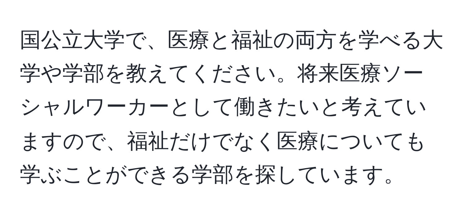 国公立大学で、医療と福祉の両方を学べる大学や学部を教えてください。将来医療ソーシャルワーカーとして働きたいと考えていますので、福祉だけでなく医療についても学ぶことができる学部を探しています。