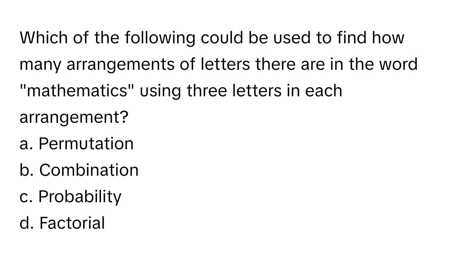 Which of the following could be used to find how many arrangements of letters there are in the word "mathematics" using three letters in each arrangement?

a. Permutation 
b. Combination 
c. Probability 
d. Factorial