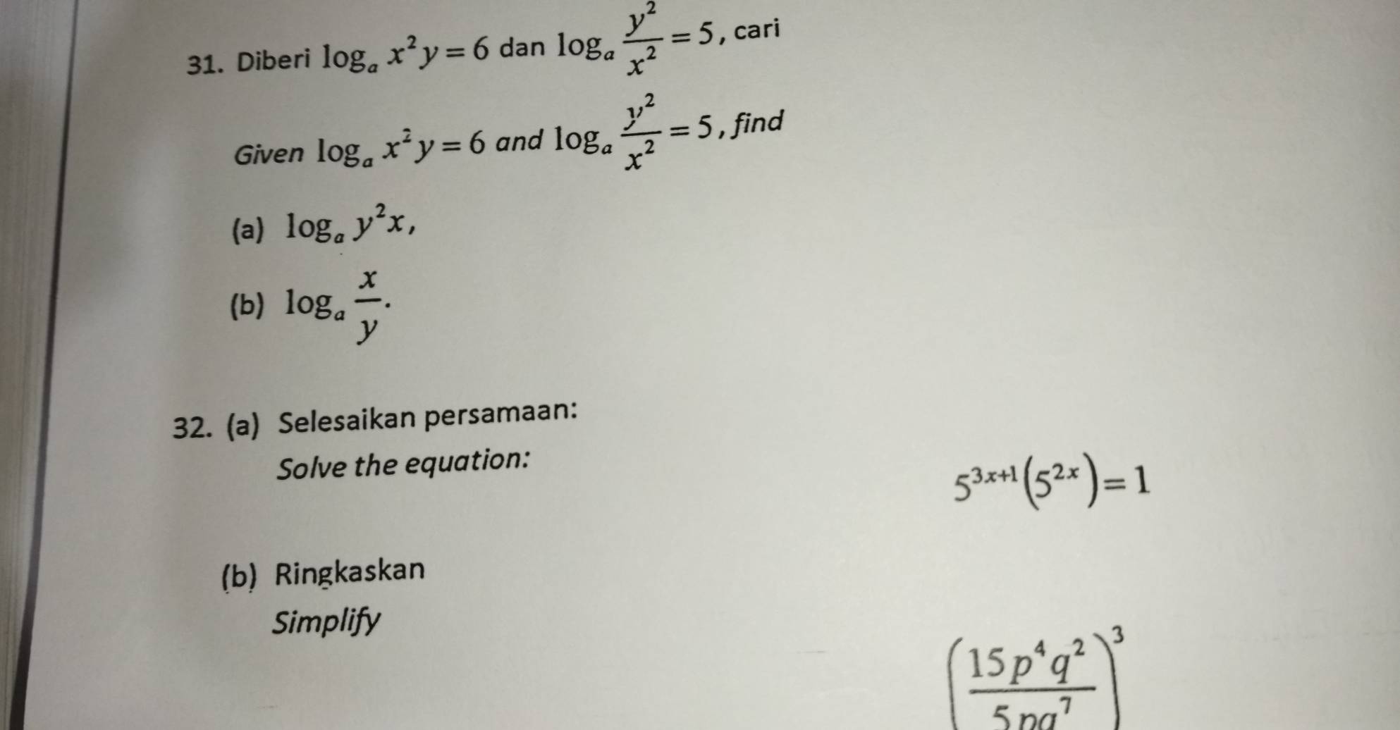 Diberi log _ax^2y=6 dan log _a y^2/x^2 =5 , cari 
Given log _ax^2y=6 and log _a y^2/x^2 =5 , find 
(a) log _ay^2x, 
(b) log _a x/y . 
32. (a) Selesaikan persamaan: 
Solve the equation:
5^(3x+1)(5^(2x))=1
(b) Ringkaskan 
Simplify
( 15p^4q^2/5pq^7 )^3