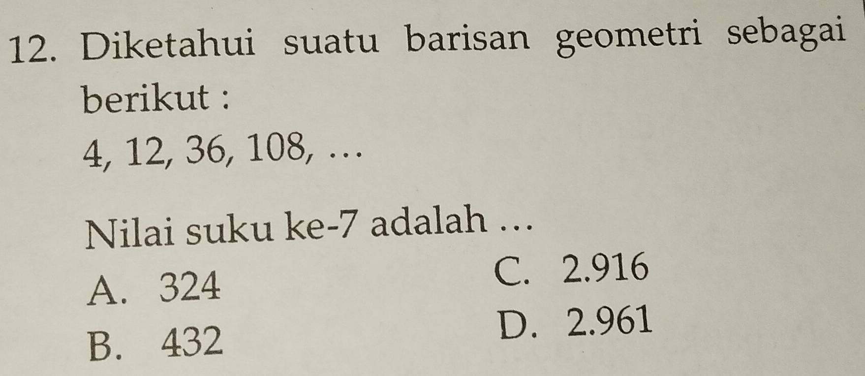 Diketahui suatu barisan geometri sebagai
berikut :
4, 12, 36, 108, …
Nilai suku ke -7 adalah …
A. 324
C. 2.916
B. 432
D. 2.961