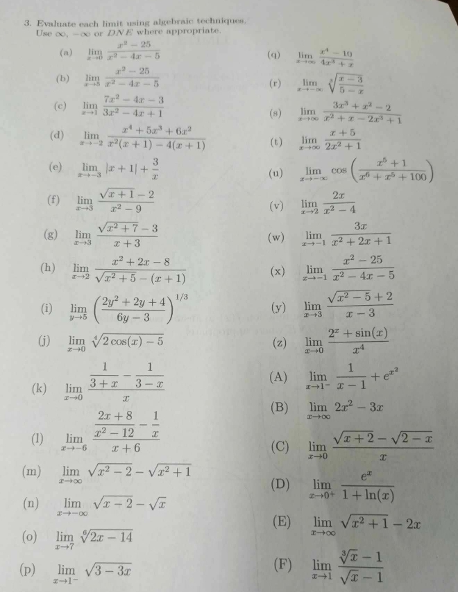 Evaluate each limit using algebraic techniques.
Use ∞, -c or DNE where appropriate.
(a) limlimits _xto 0 (x^2-25)/x^2-4x-5  (q) limlimits _xto ∈fty  (x^4-10)/4x^3+x 
(b) limlimits _xto 5 (x^2-25)/x^2-4x-5  (r) limlimits _xto -∈fty sqrt[3](frac x-3)5-x
(c) limlimits _xto 1 (7x^2-4x-3)/3x^2-4x+1 
(s) limlimits _xto ∈fty  (3x^3+x^2-2)/x^2+x-2x^3+1 
(d) limlimits _xto -2 (x^4+5x^3+6x^2)/x^2(x+1)-4(x+1)  (t) limlimits _xto ∈fty  (x+5)/2x^2+1 
(e) limlimits _xto -3|x+1|+ 3/x  (u) limlimits _xto -∈fty cos ( (x^5+1)/x^6+x^5+100 )
(f) limlimits _xto 3 (sqrt(x+1)-2)/x^2-9  limlimits _xto 2 2x/x^2-4 
(v)
(g) limlimits _xto 3 (sqrt(x^2+7)-3)/x+3  (w) limlimits _xto -1 3x/x^2+2x+1 
(h) limlimits _xto 2 (x^2+2x-8)/sqrt(x^2+5)-(x+1)  (x) limlimits _xto -1 (x^2-25)/x^2-4x-5 
(i) limlimits _yto 5( (2y^2+2y+4)/6y-3 )^1/3 (y) limlimits _xto 3 (sqrt(x^2-5)+2)/x-3 
(j) limlimits _xto 0sqrt[4](2cos (x)-5) (z) limlimits _xto 0 (2^x+sin (x))/x^4 
(k) limlimits _xto 0frac  1/3+x - 1/3-x x
(A) limlimits _xto 1^- 1/x-1 +e^(x^2)
(B)
(1) limlimits _xto -6frac  (2x+8)/x^2-12 - 1/x x+6 limlimits _xto ∈fty 2x^2-3x
(C) limlimits _xto 0 (sqrt(x+2)-sqrt(2-x))/x 
(m) limlimits _xto ∈fty sqrt(x^2-2)-sqrt(x^2+1)
(D) limlimits _xto 0^+ e^x/1+ln (x) 
(n) limlimits _xto -∈fty sqrt(x-2)-sqrt(x)
(E) limlimits _xto ∈fty sqrt(x^2+1)-2x
(o) limlimits _xto 7sqrt[6](2x-14)
(p) limlimits _xto 1^-sqrt(3-3x) (F) limlimits _xto 1 (sqrt[3](x)-1)/sqrt(x)-1 