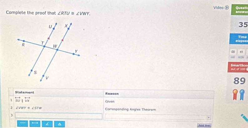 Video ⑥ Questic 
Complete the proof that ∠ RTU≌ ∠ VWY. 
answe 
35 
Time 
elapsed 
00 41 
i62 MTN 
SmartSco 
out of 100 
89 
Statement Reason 
1 overleftrightarrow SU|overleftrightarrow VX
Given 
2 ∠ VWY≌ ∠ STW Corresponding Angles Theorem 
3 
L 
Add lime