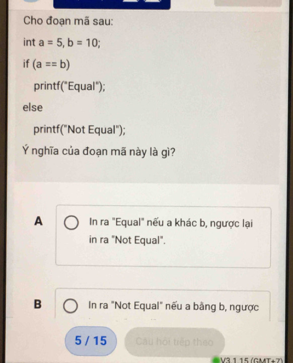 Cho đoạn mã sau:
int a=5, b=10; 
if (a==b)
printf("Equal");
else
printf("Not Equal");
Ý nghĩa của đoạn mã này là gì?
A In ra "Equal" nếu a khác b, ngược lại
in ra "Not Equal".
B In ra "Not Equal" nếu a bằng b, ngược
5 / 15 Câu hội tiếp theo
V3.1.15 (GMT+7)