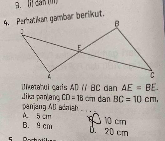 dân (iii)
Diketahui garis AD//BC dan AE=BE. 
Jika panjang CD=18cm dan BC=10cm, 
panjang AD adalah . . . .
A. 5 cm 10 cm
B. 9 cm D. 20 cm
E Porbotiks