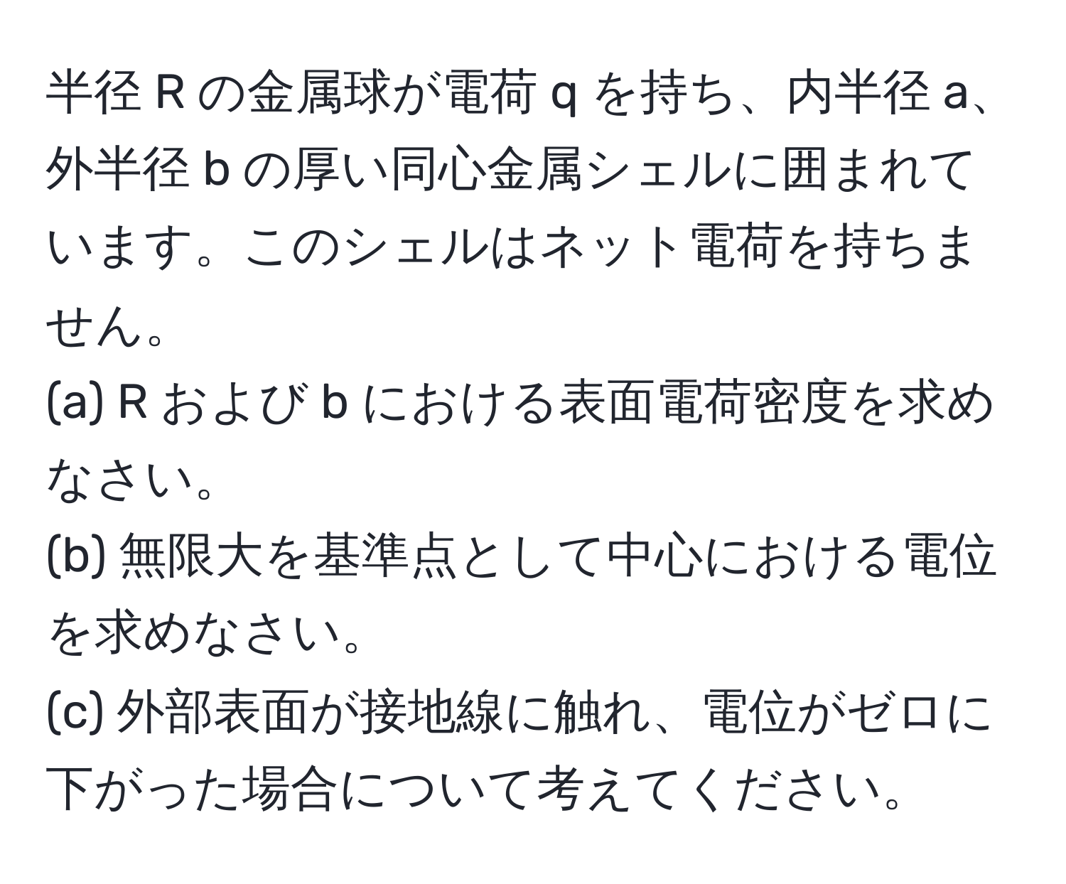 半径 R の金属球が電荷 q を持ち、内半径 a、外半径 b の厚い同心金属シェルに囲まれています。このシェルはネット電荷を持ちません。  
(a) R および b における表面電荷密度を求めなさい。  
(b) 無限大を基準点として中心における電位を求めなさい。  
(c) 外部表面が接地線に触れ、電位がゼロに下がった場合について考えてください。