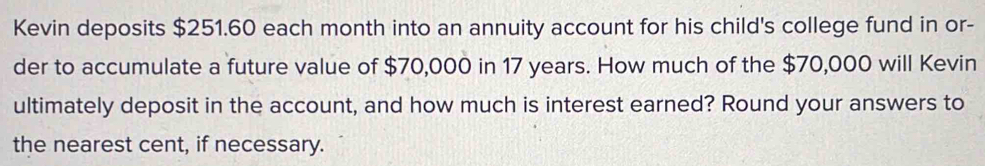 Kevin deposits $251.60 each month into an annuity account for his child's college fund in or- 
der to accumulate a future value of $70,000 in 17 years. How much of the $70,000 will Kevin 
ultimately deposit in the account, and how much is interest earned? Round your answers to 
the nearest cent, if necessary.