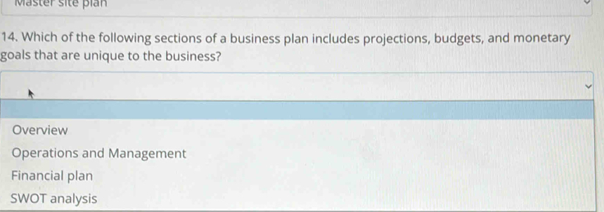 Master site pian
14. Which of the following sections of a business plan includes projections, budgets, and monetary
goals that are unique to the business?
Overview
Operations and Management
Financial plan
SWOT analysis