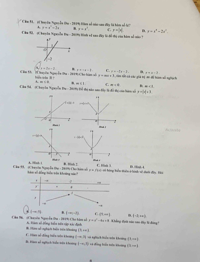 (Chuyên Nguyễn Da-2019 9 Hàm số nào sau đây là hàm số lé?
A. y=x^3-2x. B. y=x^2. C. y=|x|. D. y=x^4-2x^2.
Câu 52. (Chuyên Nguyễn Du - 2019) Hình vẽ sau đây là đồ thị của hàm số nào ?
A, y=2x-2. B. y=-x-2. C. y=-2x-2. D. y=x-2.
Câu 53. (Chuyên Nguyễn Du-2019) Cho hàm số y=mx+3 , tim tất cả các giá trị m đế hàm số nghịch
biển trên R ?
A. m≤ 0. B. m≤ 1. C. m<0. D. m<1.
Câu 54. (Chuyên Nguy ěn Du-2019) Đồ thị nào sau đây là đồ thị của hàm số y=|x|+3.
Activate
A. Hình 1. B. Hình 2. C. Hình 3. D. Hình 4.
Câu 55. (Chuyên Nguyễn Du-2019) Cho hâm số y=f(x) có bảng biến thiên ở hình vệ dưới đây. Hòi
hám số đồng biển trên khoáng nào?
A (-∈fty ;5). B. (-∈fty ;-2). C. (5;+∈fty ). D. (-2;+∈fty ).
Câu 56. (Chuyên Nguyễn Du-2019) Cho hâm số y=x^2-6x+8 Khẳng định nào sau đây là đùng?
A. Hám số đồng biến trên tập xác định.
B. Hám số nghịch biển trên khoảng (3,+∈fty ).
C. Hàm sổ đồng biến trên khoáng (-∈fty ,3) và nghịch biển trên khoảng (3;+∈fty ).
D. Hàm số nghịch biến trên khoáng (-∈fty ,3) và đồng biển trên khoảng (3;+∈fty ).