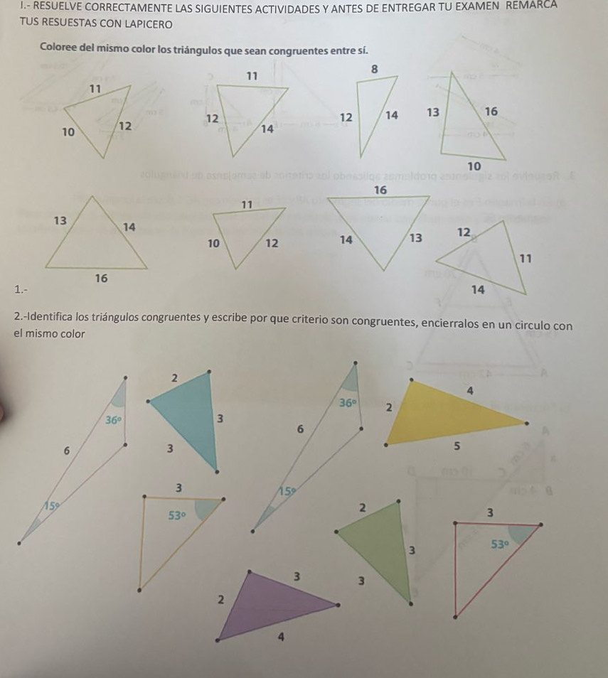 RESUELVE CORRECTAMENTE LAS SIGUIENTES ACTIVIDADES Y ANTES DE ENTREGAR TU EXAMEN REMARCA
TUS RESUESTAS CON LAPICERO
Coloree del mismo color los triángulos que sean congruentes entre sí.
 
 
 
1.- 
2.-Identifica los triángulos congruentes y escribe por que criterio son congruentes, encierralos en un circulo con
el mismo color