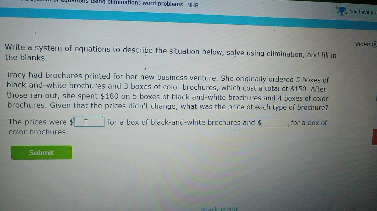 equations using elimination: word problems NHR 
You have pri 
Video 
Write a system of equations to describe the situation below, solve using elimination, and fill in 
the blanks. 
Tracy had brochures printed for her new business venture. She originally ordered 5 boxes of 
black-and-white brochures and 3 boxes of color brochures, which cost a total of $150. After 
those ran out, she spent $180 on 5 boxes of black-and-white brochures and 4 boxes of color 
brochures. Given that the prices didn't change, what was the price of each type of brochure? 
The prices were $ $□ for a box of black-and-white brochures and 、 $□ for a box of 
color brochures. 
Submit 
Work it out