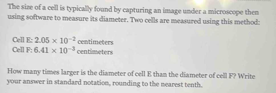 The size of a cell is typically found by capturing an image under a microscope then 
using software to measure its diameter. Two cells are measured using this method: 
Cell E: 2.05* 10^(-2) centimeters
Cell F: 6.41* 10^(-3) centimeters
How many times larger is the diameter of cell E than the diameter of cell F? Write 
your answer in standard notation, rounding to the nearest tenth.