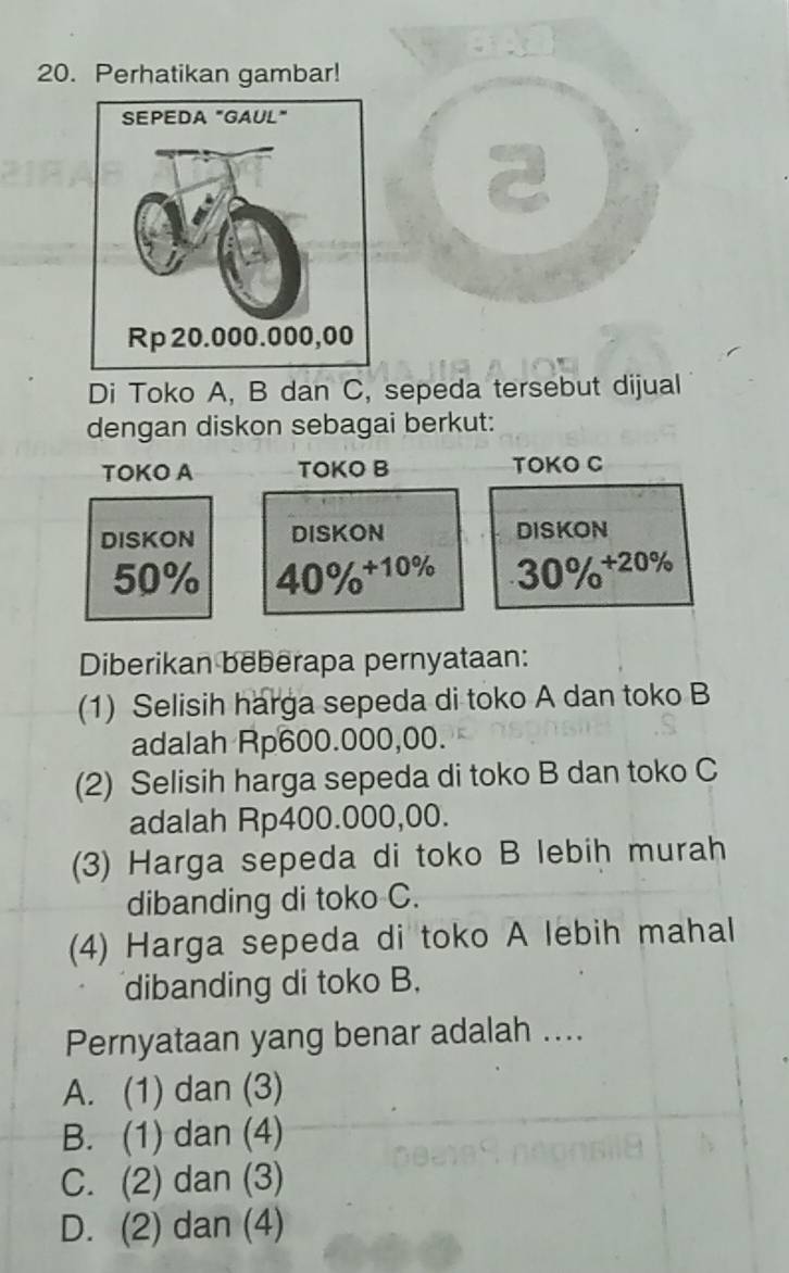 Perhatikan gambar!
Di Toko A, B dan C, sepeda tersebut dijual
dengan diskon sebagai berkut:
TOKO A TOKO B TOKO C
DISKON DISKON DISKON
50% 40% ^+10%  30% ^+20% 
Diberikan beberapa pernyataan:
(1) Selisih harga sepeda di toko A dan toko B
adalah Rp600.000,00.
(2) Selisih harga sepeda di toko B dan toko C
adalah Rp400.000,00.
(3) Harga sepeda di toko B lebih murah
dibanding di toko C.
(4) Harga sepeda di toko A lebih mahal
dibanding di toko B.
Pernyataan yang benar adalah ....
A. (1) dan (3)
B. (1) dan (4)
C. (2) dan (3)
D. (2) dan (4)