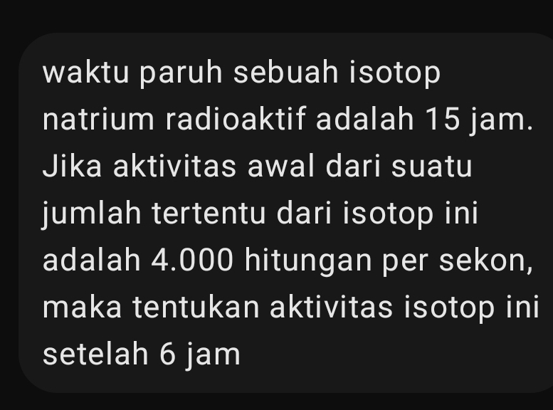 waktu paruh sebuah isotop 
natrium radioaktif adalah 15 jam. 
Jika aktivitas awal dari suatu 
jumlah tertentu dari isotop ini 
adalah 4.000 hitungan per sekon, 
maka tentukan aktivitas isotop ini 
setelah 6 jam