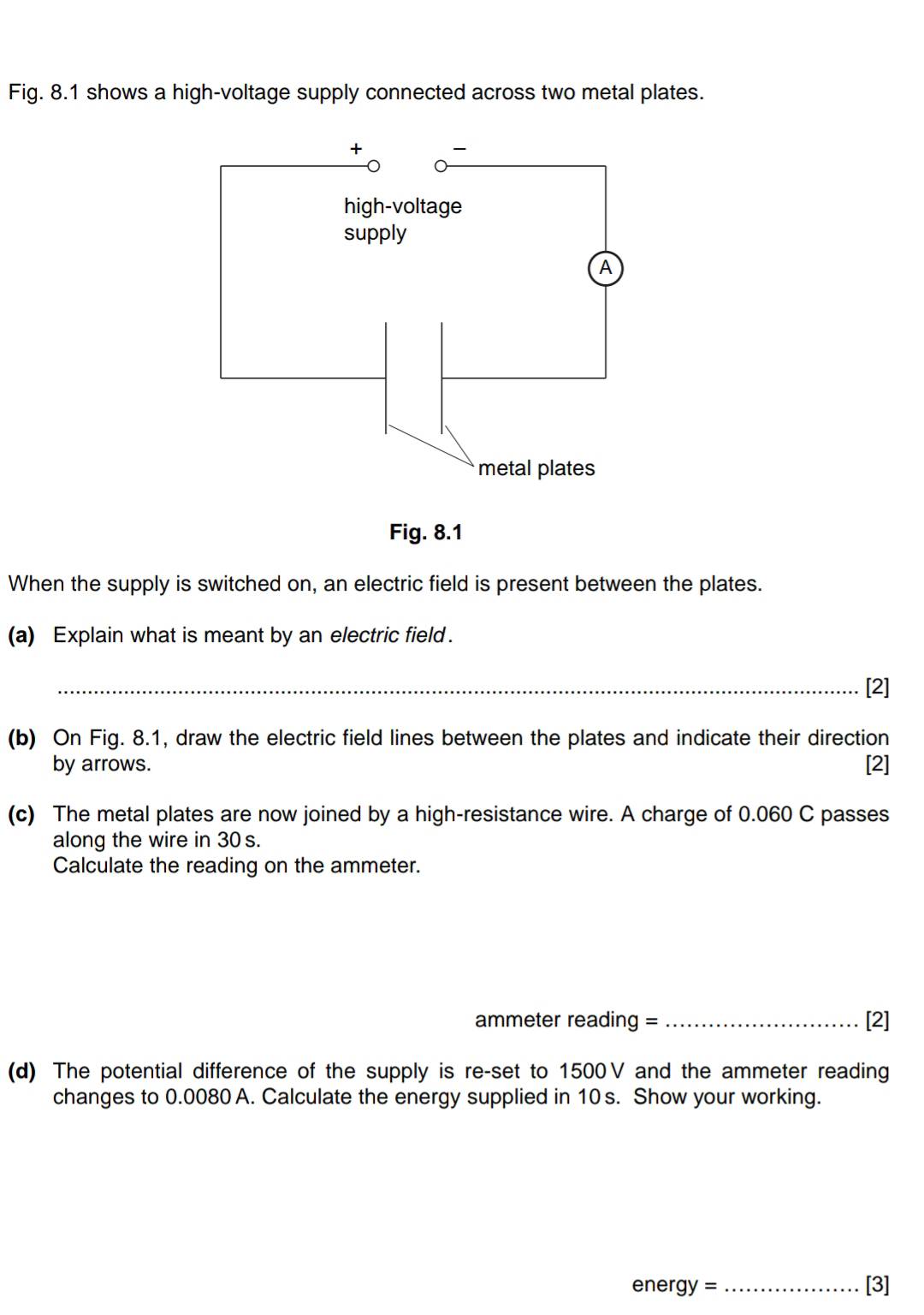 Fig. 8.1 shows a high-voltage supply connected across two metal plates. 
When the supply is switched on, an electric field is present between the plates. 
(a) Explain what is meant by an electric field . 
_[2] 
(b) On Fig. 8.1, draw the electric field lines between the plates and indicate their direction 
by arrows. [2] 
(c) The metal plates are now joined by a high-resistance wire. A charge of 0.060 C passes 
along the wire in 30 s. 
Calculate the reading on the ammeter. 
ammeter reading = _[2] 
(d) The potential difference of the supply is re-set to 1500V and the ammeter reading 
changes to 0.0080 A. Calculate the energy supplied in 10 s. Show your working. 
energ y= _[3]