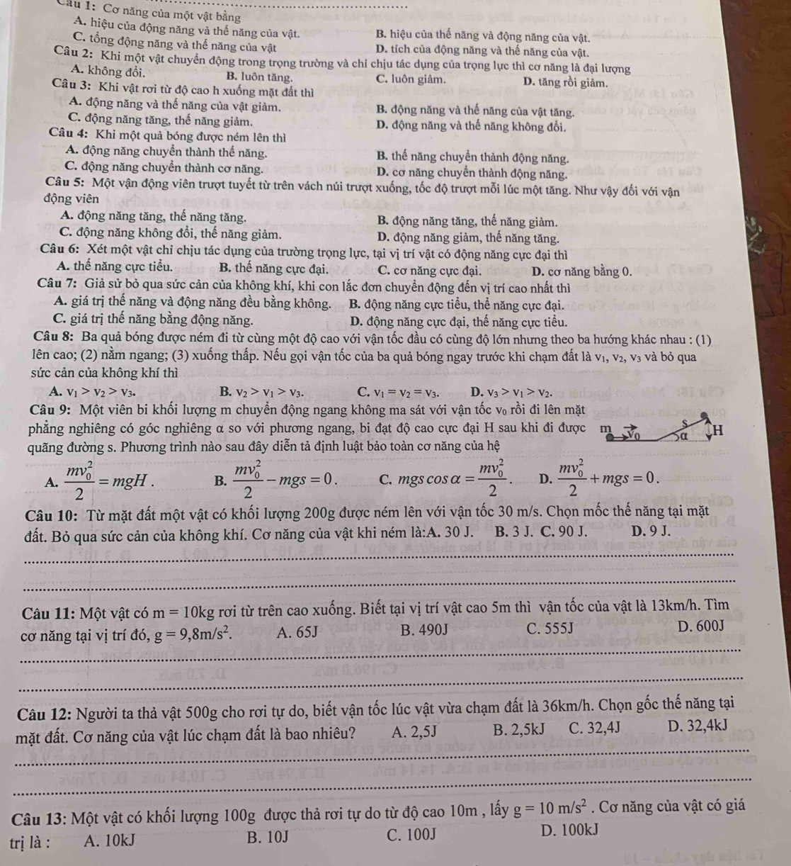 Cầu 1: Cơ năng của một vật bằng
A. hiệu của động năng và thế năng của vật. B. hiệu của thế năng và động năng của vật.
C. tổng động năng và thế năng của vật D. tích của động năng và thế năng của vật.
Câu 2: Khi một vật chuyển động trong trọng trường và chỉ chịu tác dụng của trọng lực thì cơ năng là đại lượng
A. không đổi. B. luôn tăng. C. luôn giảm. D. tăng rồi giảm.
Câu 3: Khi vật rơi từ độ cao h xuống mặt đất thì
A. động năng và thế năng của vật giảm. B. động năng và thế năng của vật tăng.
C. động năng tăng, thế năng giảm. D. động năng và thế năng không đổi.
Câu 4: Khi một quả bóng được ném lên thì
A. động năng chuyển thành thế năng. B. thể năng chuyển thành động năng.
C. động năng chuyển thành cơ năng. D. cơ năng chuyển thành động năng.
Câu 5: Một vận động viên trượt tuyết từ trên vách núi trượt xuống, tốc độ trượt mỗi lúc một tăng. Như vậy đối với vận
động viên
A. động năng tăng, thế năng tăng. B. động năng tăng, thế năng giảm.
C. động năng không đổi, thế năng giảm. D. động năng giảm, thế năng tăng.
Câu 6: Xét một vật chỉ chịu tác dụng của trường trọng lực, tại vị trí vật có động năng cực đại thì
A. thể năng cực tiểu. B. thế năng cực đại. C. cơ năng cực đại. D. cơ năng bằng 0.
Câu 7: Giả sử bỏ qua sức cản của không khí, khi con lắc đơn chuyển động đến vị trí cao nhất thì
A. giá trị thế năng và động năng đều bằng không. B. động năng cực tiểu, thể năng cực đại.
C. giá trị thế năng bằng động năng. D. động năng cực đại, thế năng cực tiểu.
Câu 8: Ba quả bóng được ném đi từ cùng một độ cao với vận tốc đầu có cùng độ lớn nhưng theo ba hướng khác nhau : (1)
lên cao; (2) nằm ngang; (3) xuống thấp. Nếu gọi vận tốc của ba quả bóng ngay trước khi chạm đất là v₁, v₂, v₃ và bỏ qua
sức cản của không khí thì
A. v_1>v_2>v_3. B. v_2>v_1>v_3. C. v_1=v_2=v_3. D. v_3>v_1>v_2.
Câu 9: Một viên bi khối lượng m chuyển động ngang không ma sát với vận tốc v₀ rồi đi lên mặt
phẳng nghiêng có góc nghiêng α so với phương ngang, bi đạt độ cao cực đại H sau khi đi được
quãng đường s. Phương trình nào sau đây diễn tả định luật bảo toàn cơ năng của hệ
A. frac (mv_0)^22=mgH. B. frac (mv_0)^22-mgs=0. C. mgscos alpha =frac (mv_0)^22. D. frac (mv_0)^22+mgs=0.
Câu 10: Từ mặt đất một vật có khối lượng 200g được ném lên với vận tốc 30 m/s. Chọn mốc thế năng tại mặt
đất. Bỏ qua sức cản của không khí. Cơ năng của vật khi ném la:A.30J B. 3 J. C. 90 J. D. 9 J.
_
_
Câu 11: Một vật có m=10kg rơi từ trên cao xuống. Biết tại vị trí vật cao 5m thì vận tốc của vật là 13km/h. Tìm
_
cơ năng tại vị trí đó, g=9,8m/s^2. A. 65J B. 490J C. 555J
D. 600J
_
Câu 12: Người ta thả vật 500g cho rơi tự do, biết vận tốc lúc vật vừa chạm đất là 36km/h. Chọn gốc thế năng tại
_
mặt đất. Cơ năng của vật lúc chạm đất là bao nhiêu? A. 2,5J B. 2,5kJ C. 32,4J D. 32,4kJ
_
Câu 13: Một vật có khối lượng 100g được thả rơi tự do từ độ cao 10m , lấy g=10m/s^2. Cơ năng của vật có giá
trị là : A. 10kJ B. 10J C. 100J
D. 100kJ