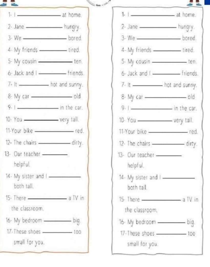 1.1 _at home. 1. |_ at home. 
2- Jane _hungry. 2- Jane _hungry. 
3- We _bored. 3- We _bored. 
4- My friends _tired. 4- My friends _tired: 
5- My cousin _ten. 5- My cousin _ten 
6- Jack and I _friends 6- Jack and I _friends. 
7- It _hot and sunny. 7- It_ hot and sunny. 
8: My car _old 8- My car _old 
9. | _in the car. 9- 1 _in the car. 
10- You _very tall. 10- You _very tall. 
11-Your bike _red. 11-Your bike _red. 
12- The chairs _dirty. 12- The chairs _dirty. 
13- Our teacher _13- Our teacher_ 
helpful. helpful. 
14- My sister and l _14- My sister and l_ 
both tall. both tall. 
15- There _a TV in 15. There_ a TV in 
the classroom. the classroom. 
16- My bedroom _big 16- My bedroom_ big. 
17 These shoes _too 17 These shoes _too 
small for you. small for you.