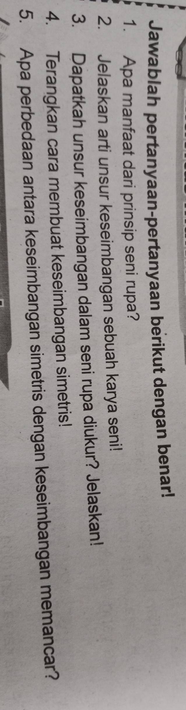 Jawablah pertanyaan-pertanyaan berikut dengan benar! 
1. Apa manfaat dari prinsip seni rupa? 
2. Jelaskan arti unsur keseimbangan sebuah karya seni! 
3. Dapatkah unsur keseimbangan dalam seni rupa diukur? Jelaskan! 
4. Terangkan cara membuat keseimbangan simetris! 
5. Apa perbedaan antara keseimbangan simetris dengan keseimbangan memancar?