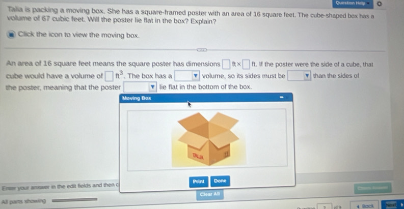 Question Hrlp 。 
Talia is packing a moving box. She has a square-framed poster with an area of 16 square feet. The cube-shaped box has a 
volume of 67 cubic feet. Will the poster lie flat in the box? Explain? 
Click the icon to view the moving box. 
An area of 16 square feet means the square poster has dimensions □ ft* □ ft. If the poster were the side of a cube, that 
cube would have a volume of □ ft^3. The box has a volume, so its sides must be than the sides of 
the poster, meaning that the poster lie flat in the bottom of the box. 
Ener your answer in the edit fields and then c 
Clear All C fn 
All parts showing Noxt 
, 4 Bock