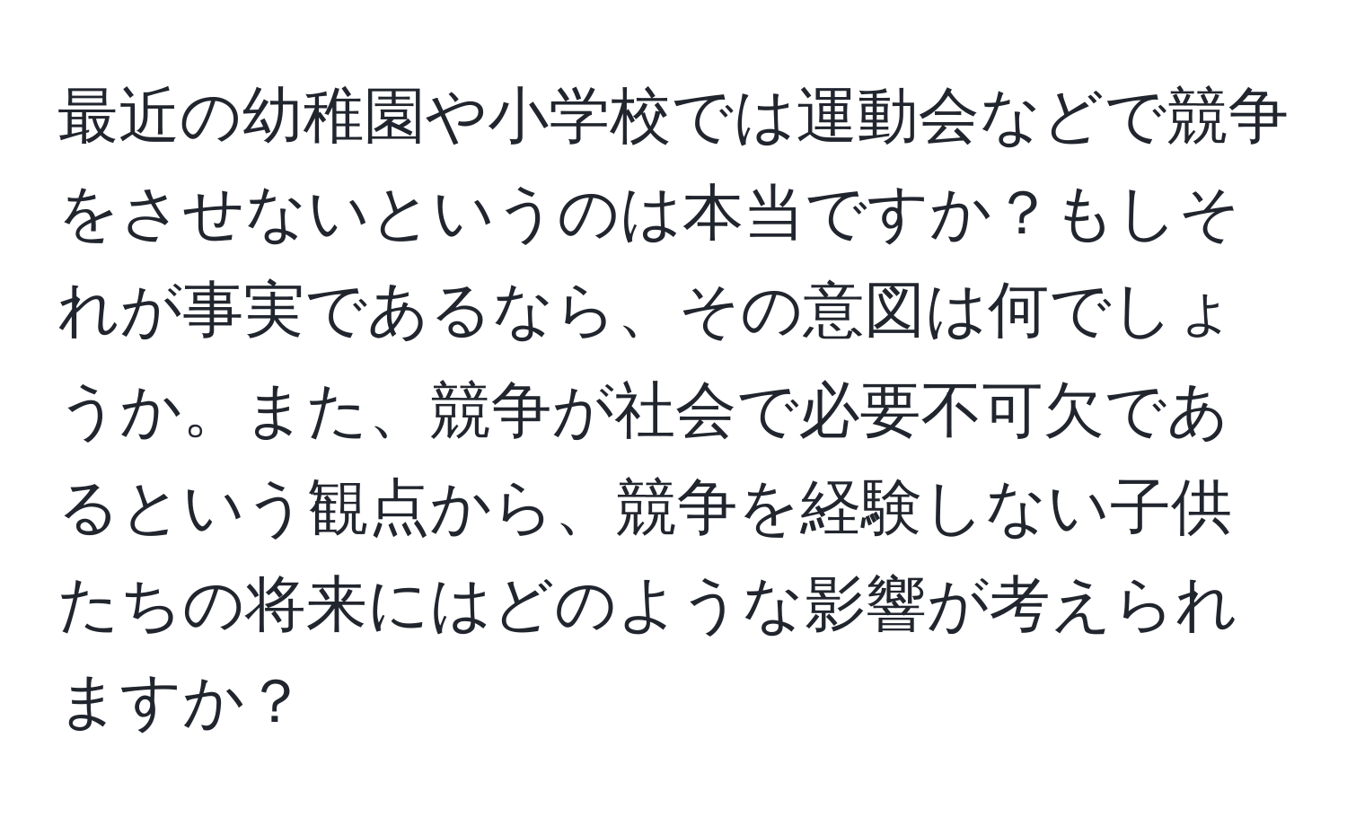 最近の幼稚園や小学校では運動会などで競争をさせないというのは本当ですか？もしそれが事実であるなら、その意図は何でしょうか。また、競争が社会で必要不可欠であるという観点から、競争を経験しない子供たちの将来にはどのような影響が考えられますか？