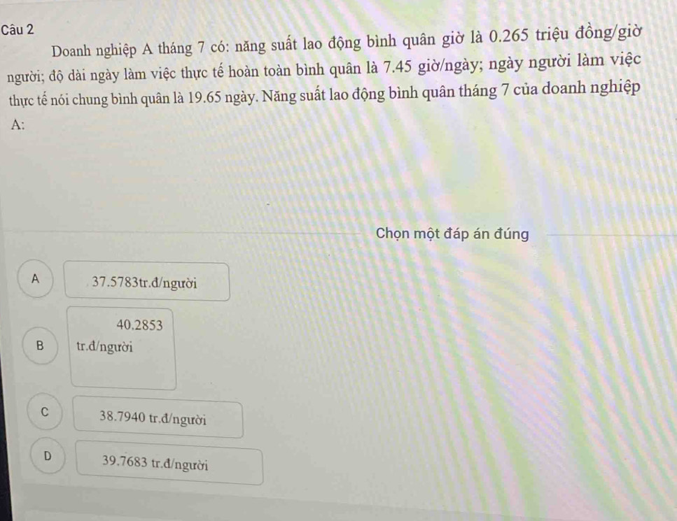 Doanh nghiệp A tháng 7 có: năng suất lao động bình quân giờ là 0.265 triệu đồng/giờ
người; độ dài ngày làm việc thực tế hoàn toàn bình quân là 7.45 giờ/ngày; ngày người làm việc
thực tế nói chung bình quân là 19.65 ngày. Năng suất lao động bình quân tháng 7 của doanh nghiệp
A:
Chọn một đáp án đúng
A 37.5783tr.đ/người
40.2853
B tr.đ/người
C 38.7940 tr.đ/người
D 39.7683 tr.đ/người