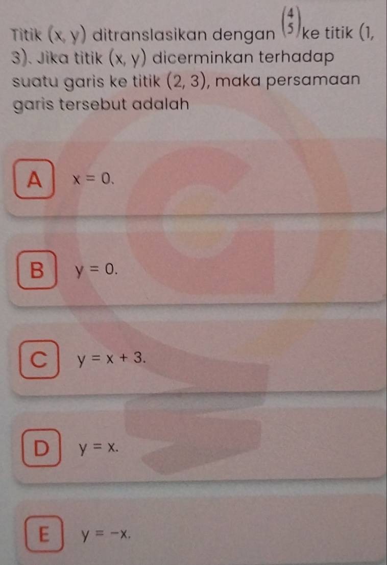 Titik (x,y) ditranslasikan dengan beginpmatrix 4 5endpmatrix ke titik (1,
). Jika titik (x,y) dicerminkan terhadap
suatu garis ke titik . (2,3) , maka persamaan
garis tersebut adalah
A x=0.
B y=0.
C y=x+3.
D y=x.
E y=-x.