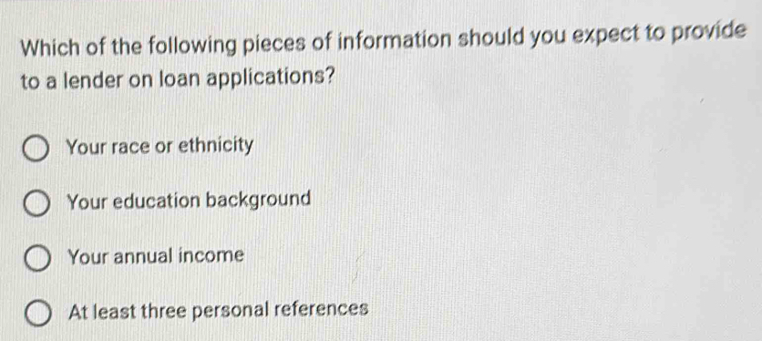 Which of the following pieces of information should you expect to provide
to a lender on loan applications?
Your race or ethnicity
Your education background
Your annual income
At least three personal references