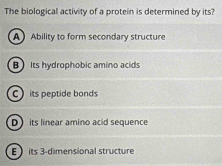 The biological activity of a protein is determined by its?
A Ability to form secondary structure
B Its hydrophobic amino acids
C its peptide bonds
D its linear amino acid sequence
E its 3 -dimensional structure