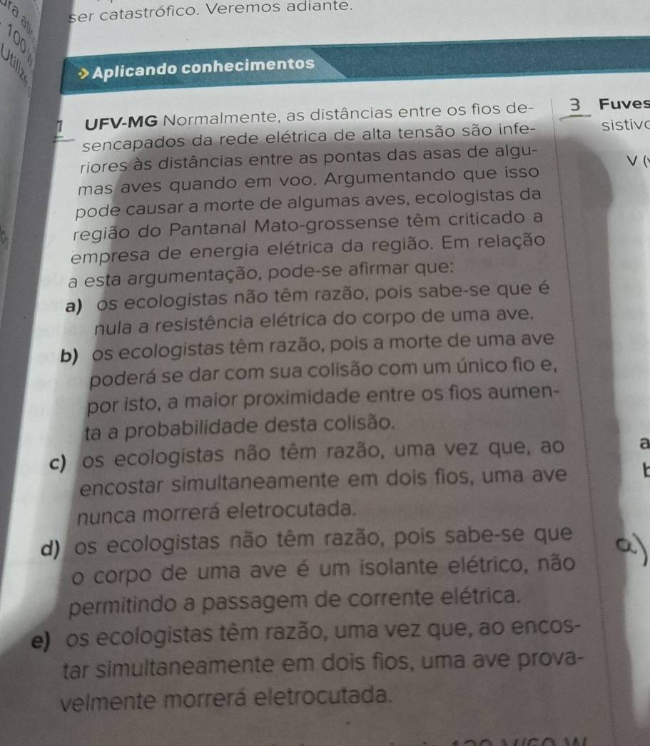 ser catastrófico. Veremos adiante.
4 
Aplicando conhecimentos
7 UFV-MG Normalmente, as distâncias entre os fios de - 3 Fuves
sencapados da rede elétrica de alta tensão são infe- sistive
riores às distâncias entre as pontas das asas de algu-
(
mas aves quando em voo. Argumentando que isso
pode causar a morte de algumas aves, ecologistas da
região do Pantanal Mato-grossense têm criticado a
empresa de energia elétrica da região. Em relação
a esta argumentação, pode-se afirmar que:
a) os ecologistas não têm razão, pois sabe-se que é
nula a resistência elétrica do corpo de uma ave.
b) os ecologistas têm razão, pois a morte de uma ave
poderá se dar com sua colisão com um único fio e,
por isto, a maior proximidade entre os fios aumen-
ta a probabilidade desta colisão.
c) os ecologistas não têm razão, uma vez que, ao a
encostar simultaneamente em dois fios, uma ave 
nunca morrerá eletrocutada.
d) os ecologistas não têm razão, pois sabe-se que
o corpo de uma ave é um isolante elétrico, não
permitindo a passagem de corrente elétrica.
e) os ecologistas têm razão, uma vez que, ao encos-
tar simultaneamente em dois fios, uma ave prova-
velmente morrerá eletrocutada.