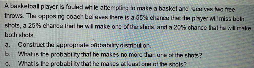 A basketball player is fouled while attempting to make a basket and receives two free 
throws. The opposing coach believes there is a 55% chance that the player will miss both 
shots, a 25% chance that he will make one of the shots, and a 20% chance that he will make 
both shots. 
a. Construct the appropriate probability distribution. 
b. What is the probability that he makes no more than one of the shots? 
c. What is the probability that he makes at least one of the shots?