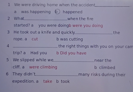 We were driving home when the accident._
.
a was happening happened
2 Wh at _when the fire
started? a you were doingb were you doing
3 He took out a knife and quickly_ the
rope. a cut b was cutting
4 _the right things with you on your cam
trip? a Had you b Did you have
5 We slipped while we_ near the
cliff. a were climbing b climbed
6 They didn't_ many risks during their
expedition. a take b took