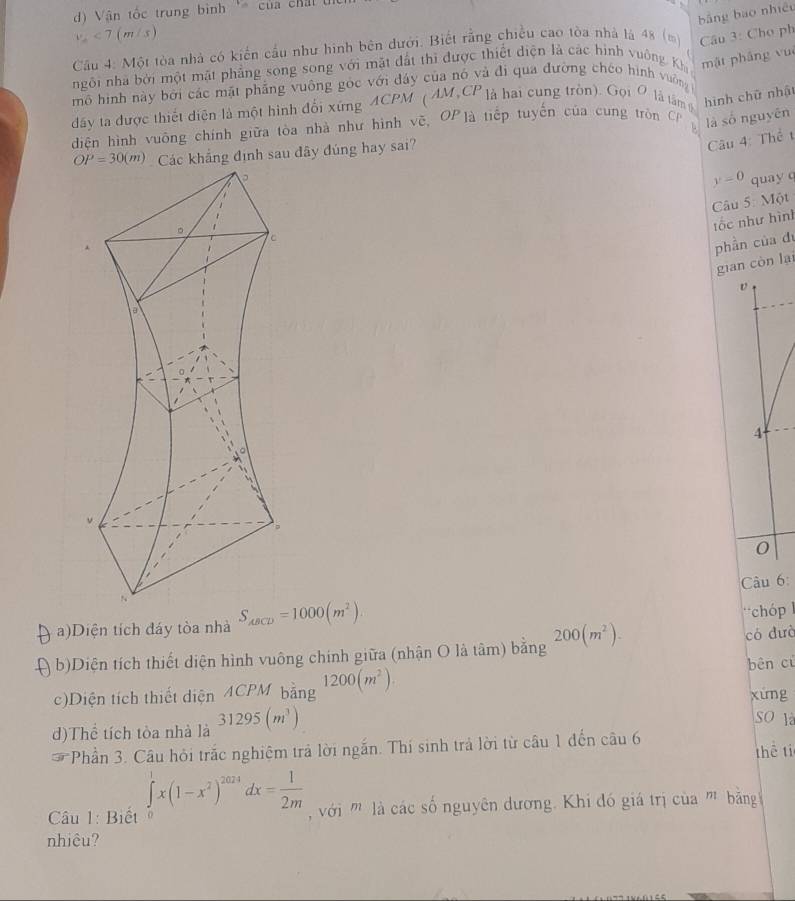 ) Vận tốc trung bình ' của chấi Ui
bằng bao nhiệu
v_2<7(m/s)
Cầu 4: Một tòa nhà có kiến cầu như hình bên dưới. Biết rằng chiều cao tòa nhà là 48 (m)  Câu 3: Cho ph
ngôi nhà bởi một mặt phẳng song song với mặt đất thi được thiết diện là các hình vuởng Kh mật pháng vué
mô hình này bởi các mặt phẳng vuông góc với đây của nó và đi qua đường chéo hình vuờng
dấy ta được thiết diện là một hình đổi xứng ACPM ( AM,CP là hai cung tròn). Gọi Ô là tâm 6 hình chữ nhật
diện hình vuông chính giữa tòa nhà như hình vẽ, OPlà tiếp tuyển của cung tròn C là số nguyên
Các khẳng định sau đây đúng hay sai?
Câu 4: Thể t
y=0 quay c
Câu 5: Một
tốc như hình
phần của du
gian còn lại
v
4
0
Câu 6
a)Diện tích đáy tòa nhà S_ABCD=1000(m^2). chóp  l
in b)Diện tích thiết diện hình vuông chính giữa (nhận O là tâm) bằng 200(m^2). có dưò
bên cù
c)Diện tích thiết diện ACPM bǎng 1200(m^2). xúng
d)Thể tích tòa nhà là 31295(m^3)
SO là
Phần 3. Câu hỏi trắc nghiệm trả lời ngắn. Thí sinh trả lời từ câu 1 đến câu 6 thē ti
Câu 1: Biết ∈tlimits _0^(1x(1-x^2))^2024dx= 1/2m  với  là các số nguyên dương. Khi đó giá trị của '' băng 
nhiêu?