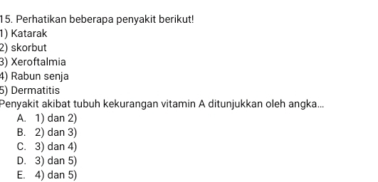 Perhatikan beberapa penyakit berikut!
1) Katarak
2) skorbut
3) Xeroftalmia
4) Rabun senja
5) Dermatitis
Penyakit akibat tubuh kekurangan vitamin A ditunjukkan oleh angka...
A. 1) dan 2)
B. 2) dan 3)
C. 3) dan 4)
D. 3) dan 5)
E. 4) dan 5)