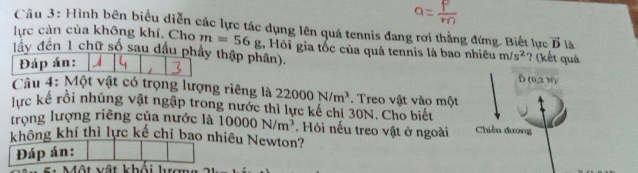 Hình bên biểu diễn các lực tác dụng lên quả tennis đang rơi thẳng đứng. Biết lực vector D là 
lực cản của không khí. Cho m=56g ,, Hỏi gia tốc của quả tennis là bao nhiêu m/s^2 ? (kết quả 
lấy đến 1 chữ số sau dầu phầy thập phân). 
Đáp án: 
D (0,2N)
Câu 4: Một vật có trọng lượng riêng là 22000N/m^3. Treo vật vào một 
lực kế rồi nhúng vật ngập trong nước thì lực kế chi 30N. Cho biết 
trọng lượng riêng của nước là 10000N/m^3. Hỏi nếu treo vật ở ngoài Chiều dương 
không khí thì lực kế chỉ bao nhiêu Newton? 
Đáp án: 
vật khốt