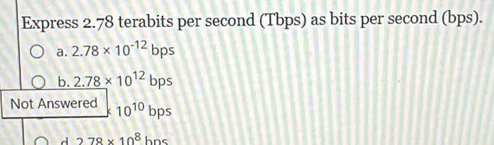 Express 2.78 terabits per second (Tbps) as bits per second (bps).
a. 2.78* 10^(-12)bps
b. 2.78* 10^(12)bps
Not Answered * 10^(10)bps
d 278* 10^8hns