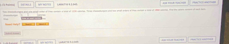 [-/2 Polnts] DETAILS MY NOTES LARAT10 9.2.043. ASK YOUR TEACHER PRACTICE ANOTHER 
Two cheeseburgers and one small order of fries contain a total of 1230 calories. Three cheeseburgers and two small orders of fries contain a total of 1960 calories. Find the caloric content of each item. 
cheeseburger / calories 
fries Enter an exact number Hes 
Need Help? Raad II Wartch It 
Submit Answet 
MY NOTES LARAT10 9.2.049. ASK YOUR TEACHER PRACTICE ANOTHER