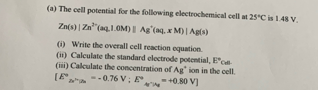 The cell potential for the following electrochemical cell at 25°C is 1.48 V.
Zn(s)|Zn^(2+)(aq,1.0M)parallel Ag^+(aq,xM)|Ag(s)
(i) Write the overall cell reaction equation. 
(ii) Calculate the standard electrode potential, E°Cell. 
(iii) Calculate the concentration of Ag^+ ion in the cell.
[E°_Zn^(2+)|Zn=-0.76V; E°_Ag^+|Ag=+0.80V]