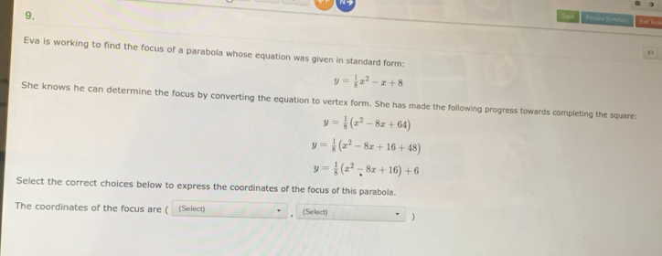 Saom Rerene Beeanars 
Eva is working to find the focus of a parabola whose equation was given in standard form:
p
y= 1/8 x^2-x+8
She knows he can determine the focus by converting the equation to vertex form. She has made the following progress towards completing the square:
y= 1/8 (x^2-8x+64)
y= 1/8 (x^2-8x+16+48)
y= 1/8 (x^2-8x+16)+6
Select the correct choices below to express the coordinates of the focus of this parabola.
The coordinates of the focus are ( (Select) (Select)