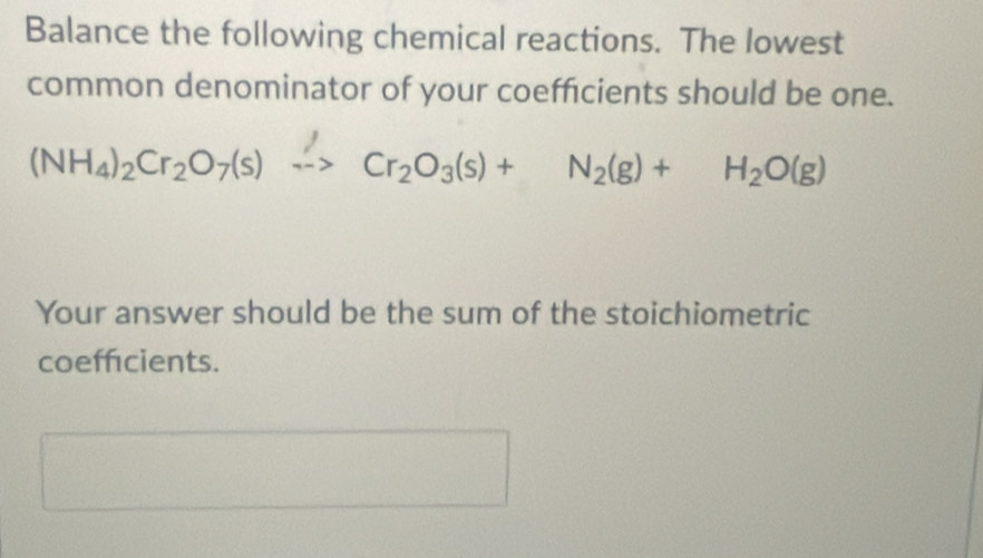 Balance the following chemical reactions. The lowest 
common denominator of your coeffcients should be one.
(NH_4)_2Cr_2O_7(s)xrightarrow Cr_2O_3(s)+N_2(g)+H_2O(g)
Your answer should be the sum of the stoichiometric 
coefficients.