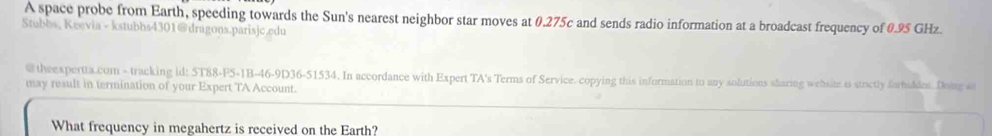 A space probe from Earth, speeding towards the Sun's nearest neighbor star moves at 0.275c and sends radio information at a broadcast frequency of 0.95 GHz. 
Stubbs, Keevia - kstubbs4301@dragons.parisjc.edu 
@ theexpertta.com - tracking id: 5T88-F5-1B-46-9D36-51534. In accordance with Expert TA's Terms of Service. copying this information to any solutions sharing wehsite is stractly forbiddes. Doin a 
may result in termination of your Expert TA Account. 
What frequency in megahertz is received on the Earth?
