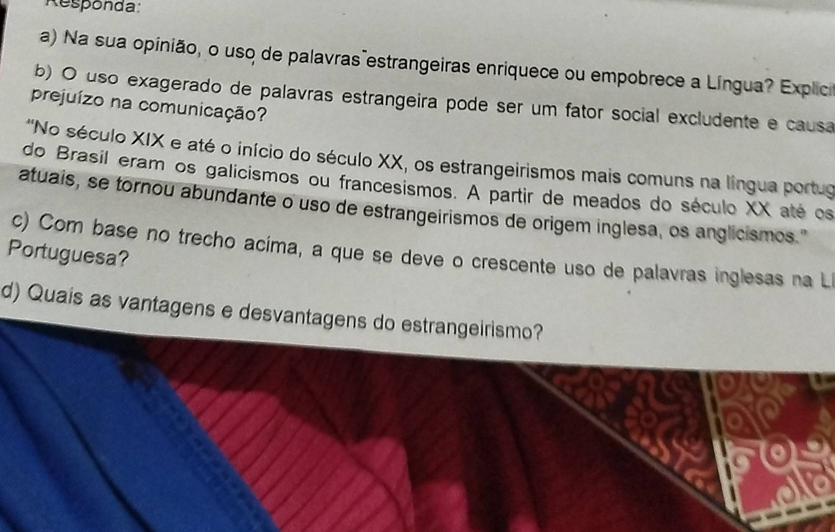 Responda: 
a) Na sua opinião, o uso de palavras estrangeiras enriquece ou empobrece a Língua? Explica 
b) O uso exagerado de palavras estrangeira pode ser um fator social excludente e causa 
prejuízo na comunicação? 
'No século XIX e até o início do século XX, os estrangeirismos mais comuns na língua portuo 
do Brasil eram os galicismos ou francesismos. A partir de meados do século XX até os 
atuais, se tornou abundante o uso de estrangeirismos de origem inglesa, os anglicismos." 
Portuguesa? c) Com base no trecho acíma, a que se deve o crescente uso de palavras inglesas na L 
d) Quais as vantagens e desvantagens do estrangeirismo?