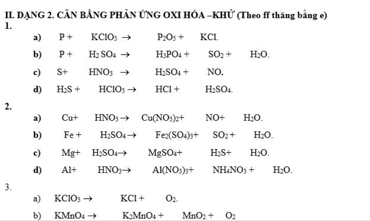 DẠNG 2. CÂN BẢNG PHẢN ỨNG OXI HÓA -KHỨ (Theo ff thăng bằng e)
1.
a) P+KClO_3to P_2O_5+KCl.
b) P+H_2SO_4to H_3PO_4+SO_2+ H_2O.
c) S+HNO_3to H_2SO_4+NO.
d) H_2S+HClO_3to HCl+H_2SO_4. 
2.
a) Cu+HNO_3to Cu(NO_3)_2+ □ □  NO+ H_2O.
b) Fe+H_2SO_4to Fe_2(SO_4)_3+ frac  SO_2+ □ H_2O.
c) Mg+H_2SO_4to MgSO_4+ □  H_2S+ H_2O.
d) Al+HNO_3to Al(NO_3)_3+ □ NH_4NO_3+ frac  1/2  H_2O. 
3.
a)₹ KClO_3 □  KCl+O_2. 
b) ₹ KMnO_4 to K_2MnO_4+MnO_2+O_2