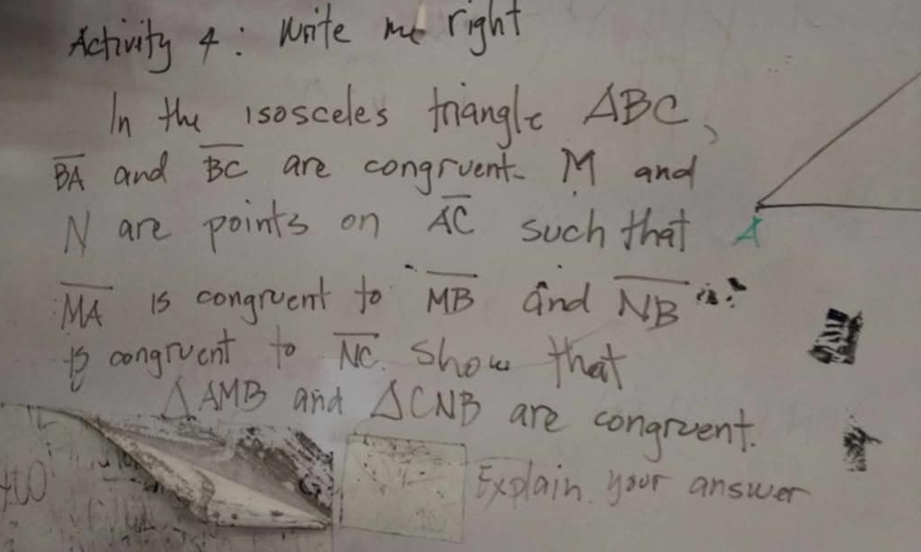 Activity 4: write me right 
In the 1sosceles triangle ABC
overline BA and overline BC are congrvent. M and
N are points on overline AC such that
overline MA is congruent to overline MB and overline NB
1s congrvent to overline NC show that
AMB and △ CNB are congruent. 
Explain your answer