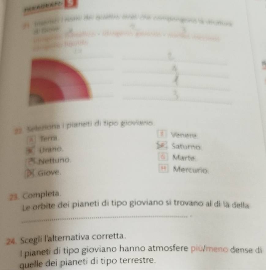 Seleziona i pianeti di tipo giovianio
Terra
: Venere
Urano.
Saturo
Nettuno.
G Marte.
Giove
54 Mercurio
23. Completa.
Le orbite dei pianeti di tipo gioviano si trovano al di là della
_
24. Scegli l'alternativa corretta.
I pianeti di tipo gioviano hanno atmosfere piu/meno dense di
quelle dei pianeti di tipo terrestre.
