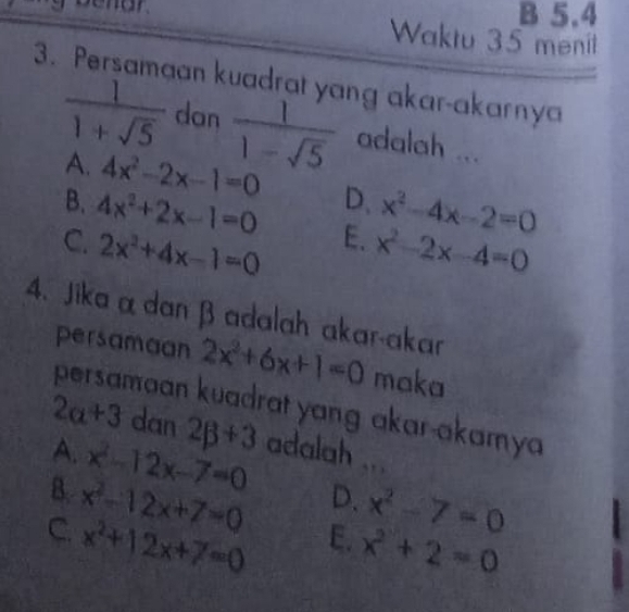 5.4
Waktu 35 menil
3. Persamaan kuadrat yang akar-akarnya
 1/1+sqrt(5)  dan  1/1-sqrt(5)  adalah ...
A. 4x^2-2x-1=0 D、 x^2-4x-2=0
B. 4x^2+2x-1=0 E.
C. 2x^2+4x-1=0 x^2-2x-4=0
4. Jika α dan β adalah akar-akar
persamaan 2x^2+6x+1=0 maka
persamaan kuadrat yang akar-akamya
2a+3 dan
A. 2beta +3
B. x^2-12x-7=0 adalah ...
D.
C. x^2-12x+7=0 x^2-7=0
x^2+12x+7=0 E. x^2+2=0