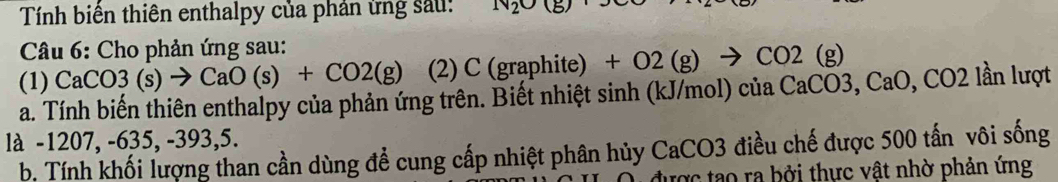 Tính biển thiên enthalpy của phản ứng sau: N_2O(g)
* Câu 6: Cho phản ứng sau: 
(1) CaCO3(s)to CaO(s)+CO2(g) (2) C (graphite) - +O2(g)to CO2(g)
a. Tính biến thiên enthalpy của phản ứng trên. Biết nhiệt sinh (kJ/mol) ciaCaCO3, CaO, , CO2 lần lượt 
là -1207, -635, -393, 5. 
b. Tính khối lượng than cần dùng để cung cấp nhiệt phân hủy CaCO3 điều chế được 500 tấn vôi sống 
được tạo ra bởi thực vật nhờ phản ứng