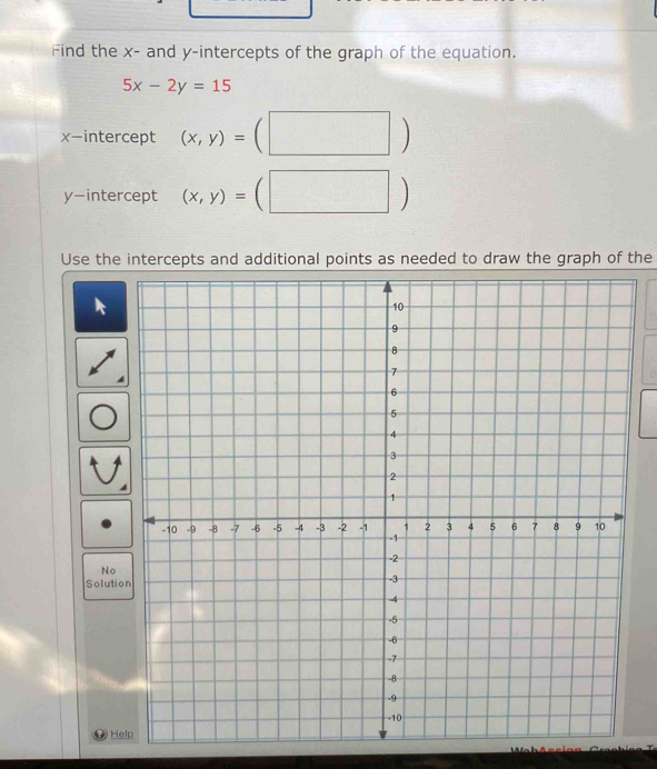 Find the x - and y-intercepts of the graph of the equation.
5x-2y=15
x-intercept (x,y)=
y-intercept (x,y)=
Use the intercepts and additional points as needed to draw the graph of the
No
Solutio
He