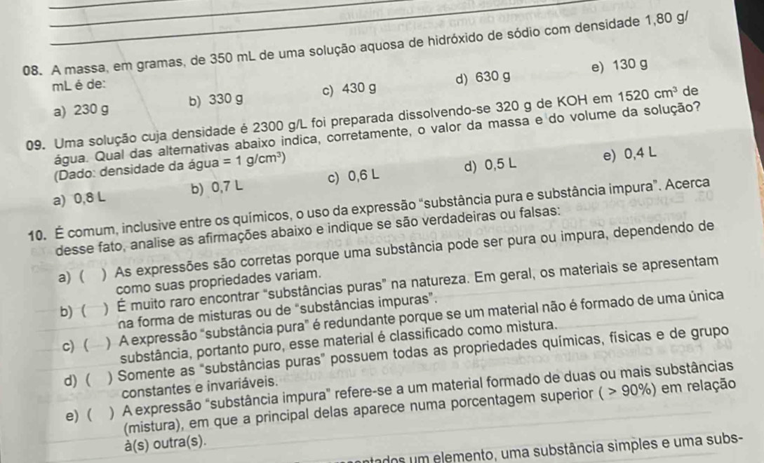 A massa, em gramas, de 350 mL de uma solução aquosa de hidróxido de sódio com densidade 1,80 g/
e) 130 g
mL é de:
a) 230 g b) 330 g c) 430 g d) 630 g
09. Uma solução cuja densidade é 2300 g/L foi preparada dissolvendo-se 320 g de KOH em 1520cm^3 de
água. Qual das alternativas abaixo indica, corretamente, o valor da massa e do volume da solução?
(Dado: densidade da água =1g/cm^3)
a) 0,8 L b) 0,7 L c) 0,6 L d) 0,5 L e) 0,4 L
10. É comum, inclusive entre os químicos, o uso da expressão “substância pura e substância impura”. Acerca
desse fato, analise as afirmações abaixo e indique se são verdadeiras ou falsas:
a) ( ) As expressões são corretas porque uma substância pode ser pura ou impura, dependendo de
como suas propriedades variam.
b) ( ) É muito raro encontrar “substâncias puras” na natureza. Em geral, os materiais se apresentam
na forma de misturas ou de “substâncias impuras”.
c) ( ) A expressão "substância pura" é redundante porque se um material não é formado de uma única
substância, portanto puro, esse material é classificado como mistura.
d) ( ) Somente as "substâncias puras” possuem todas as propriedades químicas, físicas e de grupo
constantes e invariáveis.
e) ( ) A expressão "substância impura" refere-se a um material formado de duas ou mais substâncias
(mistura), em que a principal delas aparece numa porcentagem superior ( 90% ) ) em relação
à(s) outra(s).
atados um elemento, uma substância simples e uma subs-