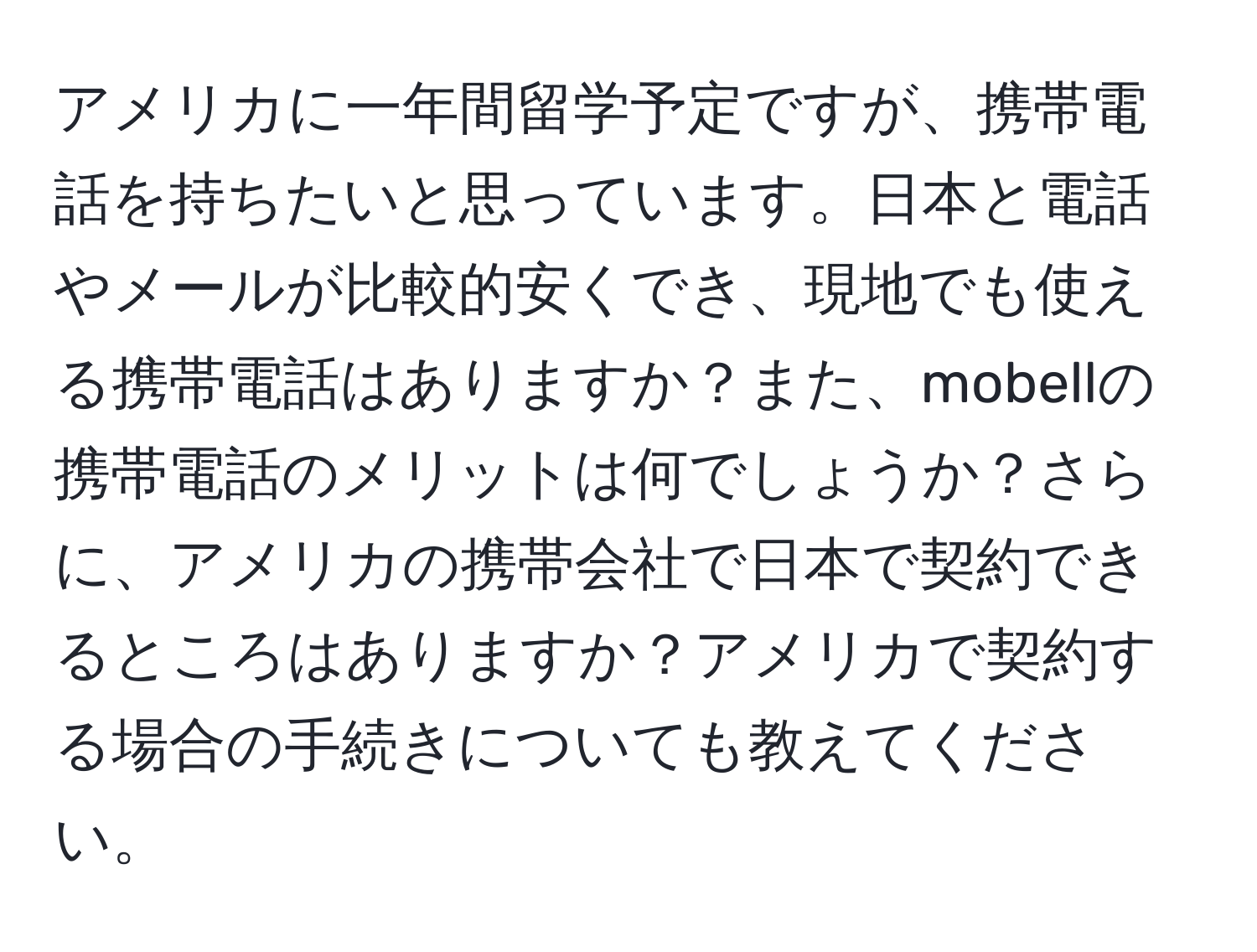 アメリカに一年間留学予定ですが、携帯電話を持ちたいと思っています。日本と電話やメールが比較的安くでき、現地でも使える携帯電話はありますか？また、mobellの携帯電話のメリットは何でしょうか？さらに、アメリカの携帯会社で日本で契約できるところはありますか？アメリカで契約する場合の手続きについても教えてください。